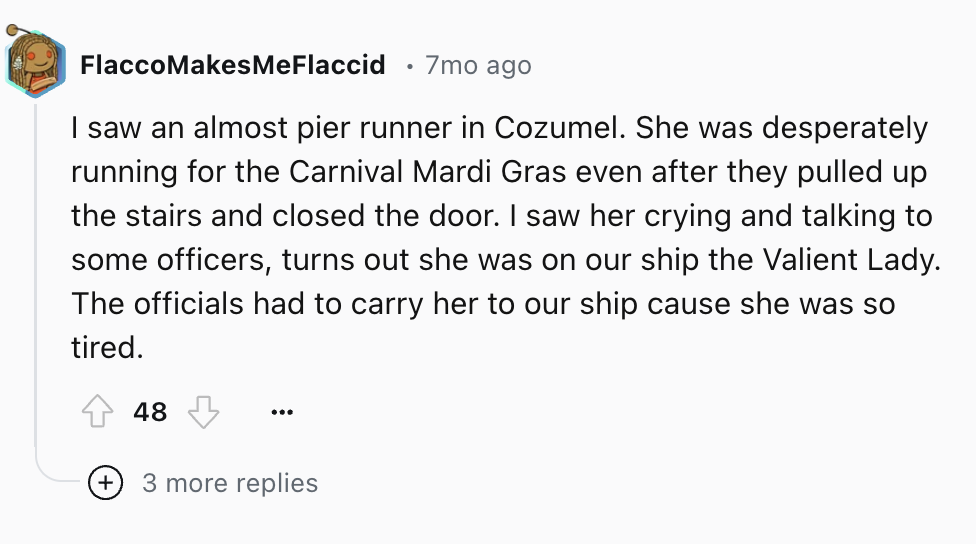 circle - FlaccoMakes Me Flaccid 7mo ago I saw an almost pier runner in Cozumel. She was desperately running for the Carnival Mardi Gras even after they pulled up the stairs and closed the door. I saw her crying and talking to some officers, turns out she 